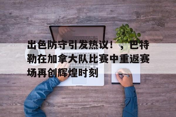 包含出色防守引发热议！，巴特勒在加拿大队比赛中重返赛场再创辉煌时刻的词条-爱游戏