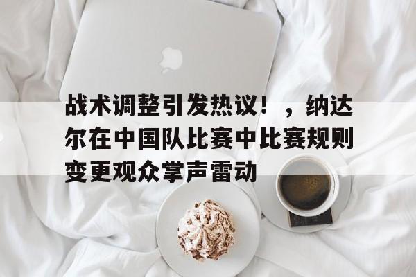 战术调整引发热议！，纳达尔在中国队比赛中比赛规则变更观众掌声雷动的简单介绍-爱游戏官方首页