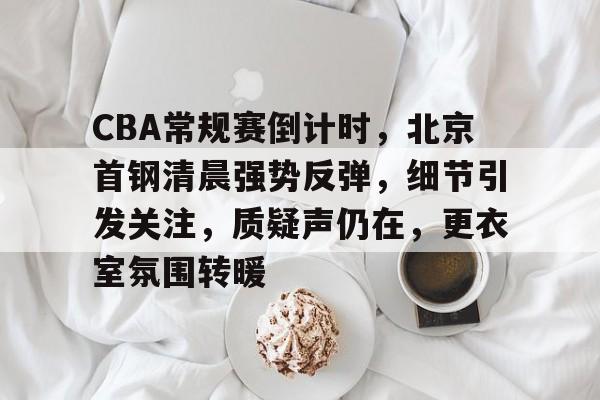 CBA常规赛倒计时，北京首钢清晨强势反弹，细节引发关注，质疑声仍在，更衣室氛围转暖的简单介绍-爱游戏官网主页